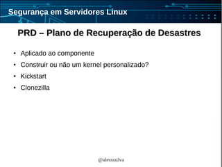 @alessssilva
Segurança em Servidores Linux
PRD – Plano de Recuperação de DesastresPRD – Plano de Recuperação de Desastres
● Aplicado ao componente
● Construir ou não um kernel personalizado?
● Kickstart
● Clonezilla
 