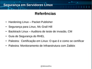 @alessssilva
Segurança em Servidores Linux
ReferênciasReferências
● Hardening Linux – Packet Publisher
● Segurança para Linux, Mc Grall Hill
● Backtrack Linux – Auditora de teste de invasão, CM
● Guia de Segurança do RHEL
● Palestra: Certificação em Linux: O que é e como se certificar
● Palestra: Monitoramento de Infraestrutura com Zabbix
 