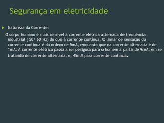 Segurança em eletricidade
 Natureza da Corrente:
O corpo humano é mais sensível à corrente elétrica alternada de freqüência
industrial ( 50/ 60 Hz) do que à corrente contínua. O limiar de sensação da
corrente contínua é da ordem de 5mA, enquanto que na corrente alternada é de
1mA. A corrente elétrica passa a ser perigosa para o homem a partir de 9mA, em se
tratando de corrente alternada, e, 45mA para corrente contínua.
 