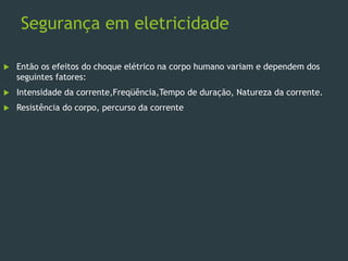 Segurança em eletricidade
 Então os efeitos do choque elétrico na corpo humano variam e dependem dos
seguintes fatores:
 Intensidade da corrente,Freqüência,Tempo de duração, Natureza da corrente.
 Resistência do corpo, percurso da corrente
 