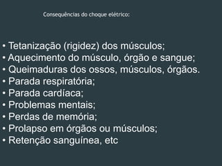 Consequências do choque elétrico:
• Tetanização (rigidez) dos músculos;
• Aquecimento do músculo, órgão e sangue;
• Queimaduras dos ossos, músculos, órgãos.
• Parada respiratória;
• Parada cardíaca;
• Problemas mentais;
• Perdas de memória;
• Prolapso em órgãos ou músculos;
• Retenção sanguínea, etc
 