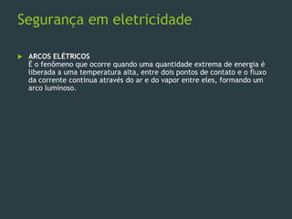 Segurança em eletricidade
 ARCOS ELÉTRICOS
É o fenômeno que ocorre quando uma quantidade extrema de energia é
liberada a uma temperatura alta, entre dois pontos de contato e o fluxo
da corrente contínua através do ar e do vapor entre eles, formando um
arco luminoso.
 