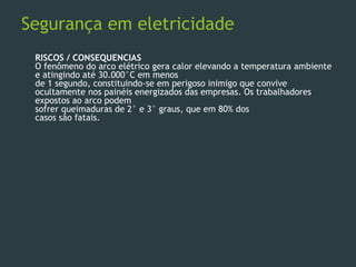 Segurança em eletricidade
RISCOS / CONSEQUENCIAS
O fenômeno do arco elétrico gera calor elevando a temperatura ambiente
e atingindo até 30.000°C em menos
de 1 segundo, constituindo-se em perigoso inimigo que convive
ocultamente nos painéis energizados das empresas. Os trabalhadores
expostos ao arco podem
sofrer queimaduras de 2° e 3° graus, que em 80% dos
casos são fatais.
 