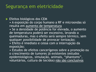 Segurança em eletricidade
 Efeitos biológicos dos CEM
• A exposição do corpo humano a RF e microondas só
resulta em aumento de temperatura
• Se a densidade de potência for elevada, o aumento
de temperatura poderá ser excessivo, levando a
queimaduras, mas o efeito será sempre térmico, sem
qualquer possibilidade de provocar ionização;
• Efeito é imediato e cessa com a interrupção da
exposição;
• Estudos de efeitos cancerígenos sobre a promoção ou
o crescimento de tumores já existentes (estudos
epidemiológicos, simulação, animais, “phantoms”,
voluntários, cultura de tecidos) não são conclusivos
 