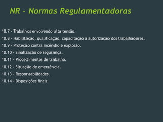 NR - Normas Regulamentadoras
10.7 - Trabalhos envolvendo alta tensão.
10.8 - Habilitação, qualificação, capacitação a autorização dos trabalhadores.
10.9 - Proteção contra incêndio e explosão.
10.10 - Sinalização de segurança.
10.11 - Procedimentos de trabalho.
10.12 - Situação de emergência.
10.13 - Responsabilidades.
10.14 - Disposições finais.
 