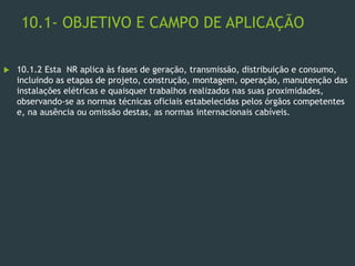 10.1- OBJETIVO E CAMPO DE APLICAÇÃO
 10.1.2 Esta NR aplica às fases de geração, transmissão, distribuição e consumo,
incluindo as etapas de projeto, construção, montagem, operação, manutenção das
instalações elétricas e quaisquer trabalhos realizados nas suas proximidades,
observando-se as normas técnicas oficiais estabelecidas pelos órgãos competentes
e, na ausência ou omissão destas, as normas internacionais cabíveis.
 