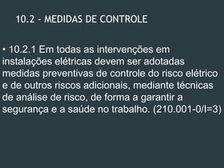 10.2 - MEDIDAS DE CONTROLE
• 10.2.1 Em todas as intervenções em
instalações elétricas devem ser adotadas
medidas preventivas de controle do risco elétrico
e de outros riscos adicionais, mediante técnicas
de análise de risco, de forma a garantir a
segurança e a saúde no trabalho. (210.001-0/I=3)
 