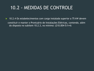 10.2 - MEDIDAS DE CONTROLE
 10.2.4 Os estabelecimentos com carga instalada superior a 75 kW devem
constituir e manter o Prontuário de Instalações Elétricas, contendo, além
do disposto no subitem 10.2.3, no mínimo: (210.004-5/I=4)
 