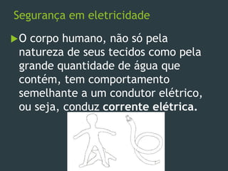 Segurança em eletricidade
O corpo humano, não só pela
natureza de seus tecidos como pela
grande quantidade de água que
contém, tem comportamento
semelhante a um condutor elétrico,
ou seja, conduz corrente elétrica.
 