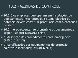 10.2 - MEDIDAS DE CONTROLE
 10.2.5 As empresas que operam em instalações ou
equipamentos integrantes do sistema elétrico de
potência devem constituir prontuário com o conteúdo
do item
 10.2.4 e acrescentar ao prontuário os documentos a
seguir listados: (210.012-6/I=4)
 a) descrição dos procedimentos para emergências;
(210.013-4/I=3)
 b) certificações dos equipamentos de proteção
coletiva e individual; 210.0142/I=3)
 