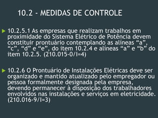 10.2 - MEDIDAS DE CONTROLE
 10.2.5.1 As empresas que realizam trabalhos em
proximidade do Sistema Elétrico de Potência devem
constituir prontuário contemplando as alíneas “a”,
“c”, “d” e “e”, do item 10.2.4 e alíneas “a” e “b” do
item 10.2.5. (210.015-0/I=4)
 10.2.6 O Prontuário de Instalações Elétricas deve ser
organizado e mantido atualizado pelo empregador ou
pessoa formalmente designada pela empresa,
devendo permanecer à disposição dos trabalhadores
envolvidos nas instalações e serviços em eletricidade.
(210.016-9/I=3)
 