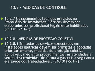 10.2 - MEDIDAS DE CONTROLE
 10.2.7 Os documentos técnicos previstos no
Prontuário de Instalações Elétricas devem ser
elaborados por profissional legalmente habilitado.
(210.017-7/I=2)
 10.2.8 - MEDIDAS DE PROTEÇÃO COLETIVA
 10.2.8.1 Em todos os serviços executados em
instalações elétricas devem ser previstas e adotadas,
prioritariamente, medidas de proteção coletiva
aplicáveis, mediante procedimentos, às atividades a
serem desenvolvidas, de forma a garantir a segurança
e a saúde dos trabalhadores. (210.018-5/I=4)
 