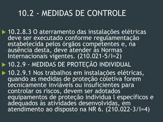 10.2 - MEDIDAS DE CONTROLE
 10.2.8.3 O aterramento das instalações elétricas
deve ser executado conforme regulamentação
estabelecida pelos órgãos competentes e, na
ausência desta, deve atender às Normas
Internacionais vigentes. (210.021-5/I=2)
 10.2.9 - MEDIDAS DE PROTEÇÃO INDIVIDUAL
 10.2.9.1 Nos trabalhos em instalações elétricas,
quando as medidas de proteção coletiva forem
tecnicamente inviáveis ou insuficientes para
controlar os riscos, devem ser adotados
equipamentos de proteção individua l específicos e
adequados às atividades desenvolvidas, em
atendimento ao disposto na NR 6. (210.022-3/I=4)
 