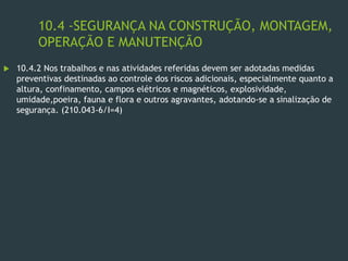 10.4 -SEGURANÇA NA CONSTRUÇÃO, MONTAGEM,
OPERAÇÃO E MANUTENÇÃO
 10.4.2 Nos trabalhos e nas atividades referidas devem ser adotadas medidas
preventivas destinadas ao controle dos riscos adicionais, especialmente quanto a
altura, confinamento, campos elétricos e magnéticos, explosividade,
umidade,poeira, fauna e flora e outros agravantes, adotando-se a sinalização de
segurança. (210.043-6/I=4)
 