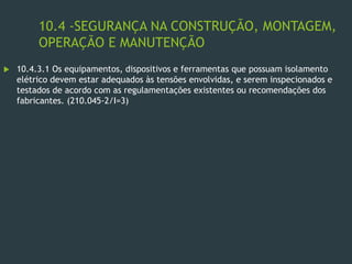 10.4 -SEGURANÇA NA CONSTRUÇÃO, MONTAGEM,
OPERAÇÃO E MANUTENÇÃO
 10.4.3.1 Os equipamentos, dispositivos e ferramentas que possuam isolamento
elétrico devem estar adequados às tensões envolvidas, e serem inspecionados e
testados de acordo com as regulamentações existentes ou recomendações dos
fabricantes. (210.045-2/I=3)
 