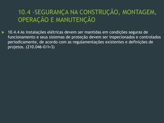 10.4 -SEGURANÇA NA CONSTRUÇÃO, MONTAGEM,
OPERAÇÃO E MANUTENÇÃO
 10.4.4 As instalações elétricas devem ser mantidas em condições seguras de
funcionamento e seus sistemas de proteção devem ser inspecionados e controlados
periodicamente, de acordo com as regulamentações existentes e definições de
projetos. (210.046-0/I=3)
 