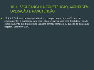 10.4 -SEGURANÇA NA CONSTRUÇÃO, MONTAGEM,
OPERAÇÃO E MANUTENÇÃO
 10.4.4.1 Os locais de serviços elétricos, compartimentos e invólucros de
equipamentos e instalações elétricas são exclusivos para essa finalidade, sendo
expressamente proibido utilizá-los para armazenamento ou guarda de quaisquer
objetos. (210.047-9/I=2)
 