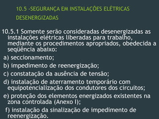 10.5 -SEGURANÇA EM INSTALAÇÕES ELÉTRICAS
DESENERGIZADAS
10.5.1 Somente serão consideradas desenergizadas as
instalações elétricas liberadas para trabalho,
mediante os procedimentos apropriados, obedecida a
seqüência abaixo:
a) seccionamento;
b) impedimento de reenergização;
c) constatação da ausência de tensão;
d) instalação de aterramento temporário com
equipotencialização dos condutores dos circuitos;
e) proteção dos elementos energizados existentes na
zona controlada (Anexo I);
f) instalação da sinalização de impedimento de
reenergização.
 