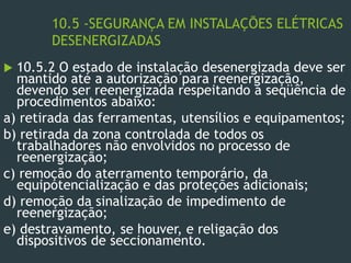 10.5 -SEGURANÇA EM INSTALAÇÕES ELÉTRICAS
DESENERGIZADAS
 10.5.2 O estado de instalação desenergizada deve ser
mantido até a autorização para reenergização,
devendo ser reenergizada respeitando a seqüência de
procedimentos abaixo:
a) retirada das ferramentas, utensílios e equipamentos;
b) retirada da zona controlada de todos os
trabalhadores não envolvidos no processo de
reenergização;
c) remoção do aterramento temporário, da
equipotencialização e das proteções adicionais;
d) remoção da sinalização de impedimento de
reenergização;
e) destravamento, se houver, e religação dos
dispositivos de seccionamento.
 