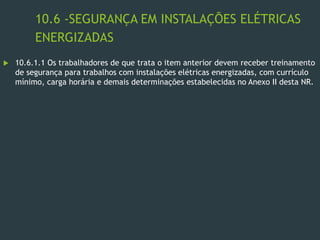 10.6 -SEGURANÇA EM INSTALAÇÕES ELÉTRICAS
ENERGIZADAS
 10.6.1.1 Os trabalhadores de que trata o item anterior devem receber treinamento
de segurança para trabalhos com instalações elétricas energizadas, com currículo
mínimo, carga horária e demais determinações estabelecidas no Anexo II desta NR.
 
