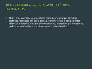 10.6 -SEGURANÇA EM INSTALAÇÕES ELÉTRICAS
ENERGIZADAS
 10.6.1.2 As operações elementares como ligar e desligar circuitos
elétricos,realizadas em baixa tensão, com materiais e equipamentos
elétricos em perfeito estado de conservação, adequados para operação,
podem ser realizadas por qualquer pessoa não advertida.
 