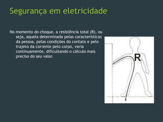 Segurança em eletricidade
No momento do choque, a resistência total (R), ou
seja, aquela determinada pelas características
da pessoa, pelas condições do contato e pelo
trajeto da corrente pelo corpo, varia
continuamente, dificultando o cálculo mais
preciso do seu valor.
 