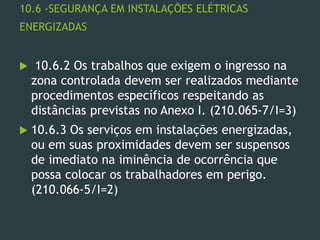 10.6 -SEGURANÇA EM INSTALAÇÕES ELÉTRICAS
ENERGIZADAS
 10.6.2 Os trabalhos que exigem o ingresso na
zona controlada devem ser realizados mediante
procedimentos específicos respeitando as
distâncias previstas no Anexo I. (210.065-7/I=3)
 10.6.3 Os serviços em instalações energizadas,
ou em suas proximidades devem ser suspensos
de imediato na iminência de ocorrência que
possa colocar os trabalhadores em perigo.
(210.066-5/I=2)
 