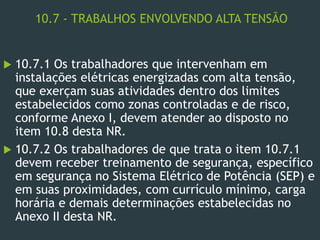 10.7 - TRABALHOS ENVOLVENDO ALTA TENSÃO
 10.7.1 Os trabalhadores que intervenham em
instalações elétricas energizadas com alta tensão,
que exerçam suas atividades dentro dos limites
estabelecidos como zonas controladas e de risco,
conforme Anexo I, devem atender ao disposto no
item 10.8 desta NR.
 10.7.2 Os trabalhadores de que trata o item 10.7.1
devem receber treinamento de segurança, específico
em segurança no Sistema Elétrico de Potência (SEP) e
em suas proximidades, com currículo mínimo, carga
horária e demais determinações estabelecidas no
Anexo II desta NR.
 