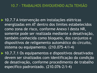 10.7 - TRABALHOS ENVOLVENDO ALTA TENSÃO
 10.7.7 A intervenção em instalações elétricas
energizadas em AT dentro dos limites estabelecidos
como zona de risco, conforme Anexo I desta NR,
somente pode ser realizada mediante a desativação,
também conhecida como bloqueio, dos conjuntos e
dispositivos de religamento automático do circuito,
sistema ou equipamento. (210.075-4/I-4)
 10.7.7.1 Os equipamentos e dispositivos desativados
devem ser sinalizados com identificação da condição
de desativação, conforme procedimento de trabalho
específico padronizado. (210.076-2/I-4)
 