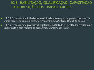 10.8 -HABILITAÇÃO, QUALIFICAÇÃO, CAPACITAÇÃO
E AUTORIZAÇÃO DOS TRABALHADORES.
 10.8.1 É considerado trabalhador qualificado aquele que comprovar conclusão de
curso específico na área elétrica reconhecido pelo Sistema Oficial de Ensino.
 10.8.2 É considerado profissional legalmente habilitado o trabalhador previamente
qualificado e com registro no competente conselho de classe.
 