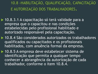 10.8 -HABILITAÇÃO, QUALIFICAÇÃO, CAPACITAÇÃO
E AUTORIZAÇÃO DOS TRABALHADORES.
 10.8.3.1 A capacitação só terá validade para a
empresa que o capacitou e nas condições
estabelecidas pelo profissional habilitado e
autorizado responsável pela capacitação.
 10.8.4 São considerados autorizados os trabalhadores
qualificados ou capacitados e os profissionais
habilitados, com anuência formal da empresa.
 10.8.5 A empresa deve estabelecer sistema de
identificação que permita a qualquer tempo
conhecer a abrangência da autorização de cada
trabalhador, conforme o item 10.8.4.
 