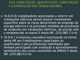 10.8 -HABILITAÇÃO, QUALIFICAÇÃO, CAPACITAÇÃO
E AUTORIZAÇÃO DOS TRABALHADORES.
 10.8.8 Os trabalhadores autorizados a intervir em
instalações elétricas devem possuir treinamento
específico sobre os riscos decorrentes do emprego da
energia elétrica e as principais medidas de prevenção
de acidentes em instalações elétricas, de acordo com
o estabelecido no Anexo II desta NR. (210.082-7/I=4)
 10.8.8.1 A empresa concederá autorização na forma
desta NR aos trabalhadores capacitados ou
qualificados e aos profissionais habilitados que
tenham participado com avaliação e aproveitamento
satisfatórios dos cursos constantes do ANEXO II desta
NR. (210.083-5/I=4)
 