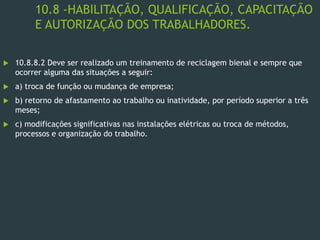 10.8 -HABILITAÇÃO, QUALIFICAÇÃO, CAPACITAÇÃO
E AUTORIZAÇÃO DOS TRABALHADORES.
 10.8.8.2 Deve ser realizado um treinamento de reciclagem bienal e sempre que
ocorrer alguma das situações a seguir:
 a) troca de função ou mudança de empresa;
 b) retorno de afastamento ao trabalho ou inatividade, por período superior a três
meses;
 c) modificações significativas nas instalações elétricas ou troca de métodos,
processos e organização do trabalho.
 