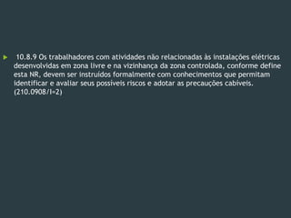  10.8.9 Os trabalhadores com atividades não relacionadas às instalações elétricas
desenvolvidas em zona livre e na vizinhança da zona controlada, conforme define
esta NR, devem ser instruídos formalmente com conhecimentos que permitam
identificar e avaliar seus possíveis riscos e adotar as precauções cabíveis.
(210.0908/I=2)
 