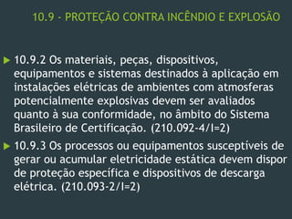 10.9 - PROTEÇÃO CONTRA INCÊNDIO E EXPLOSÃO
 10.9.2 Os materiais, peças, dispositivos,
equipamentos e sistemas destinados à aplicação em
instalações elétricas de ambientes com atmosferas
potencialmente explosivas devem ser avaliados
quanto à sua conformidade, no âmbito do Sistema
Brasileiro de Certificação. (210.092-4/I=2)
 10.9.3 Os processos ou equipamentos susceptíveis de
gerar ou acumular eletricidade estática devem dispor
de proteção específica e dispositivos de descarga
elétrica. (210.093-2/I=2)
 