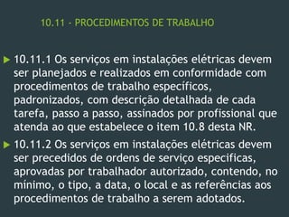 10.11 - PROCEDIMENTOS DE TRABALHO
 10.11.1 Os serviços em instalações elétricas devem
ser planejados e realizados em conformidade com
procedimentos de trabalho específicos,
padronizados, com descrição detalhada de cada
tarefa, passo a passo, assinados por profissional que
atenda ao que estabelece o item 10.8 desta NR.
 10.11.2 Os serviços em instalações elétricas devem
ser precedidos de ordens de serviço especificas,
aprovadas por trabalhador autorizado, contendo, no
mínimo, o tipo, a data, o local e as referências aos
procedimentos de trabalho a serem adotados.
 