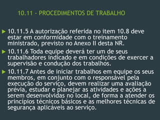 10.11 - PROCEDIMENTOS DE TRABALHO
 10.11.5 A autorização referida no item 10.8 deve
estar em conformidade com o treinamento
ministrado, previsto no Anexo II desta NR.
 10.11.6 Toda equipe deverá ter um de seus
trabalhadores indicado e em condições de exercer a
supervisão e condução dos trabalhos.
 10.11.7 Antes de iniciar trabalhos em equipe os seus
membros, em conjunto com o responsável pela
execução do serviço, devem realizar uma avaliação
prévia, estudar e planejar as atividades e ações a
serem desenvolvidas no local, de forma a atender os
princípios técnicos básicos e as melhores técnicas de
segurança aplicáveis ao serviço.
 