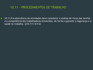 10.11 - PROCEDIMENTOS DE TRABALHO
 10.11.8 A alternância de atividades deve considerar a análise de riscos das tarefas
e a competência dos trabalhadores envolvidos, de forma a garantir a segurança e a
saúde no trabalho. (210.111-4/I=2)
 