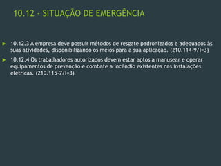 10.12 - SITUAÇÃO DE EMERGÊNCIA
 10.12.3 A empresa deve possuir métodos de resgate padronizados e adequados às
suas atividades, disponibilizando os meios para a sua aplicação. (210.114-9/I=3)
 10.12.4 Os trabalhadores autorizados devem estar aptos a manusear e operar
equipamentos de prevenção e combate a incêndio existentes nas instalações
elétricas. (210.115-7/I=3)
 