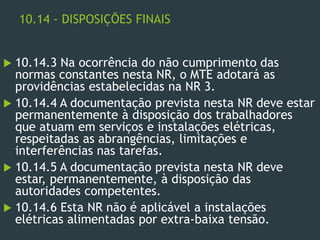 10.14 - DISPOSIÇÕES FINAIS
 10.14.3 Na ocorrência do não cumprimento das
normas constantes nesta NR, o MTE adotará as
providências estabelecidas na NR 3.
 10.14.4 A documentação prevista nesta NR deve estar
permanentemente à disposição dos trabalhadores
que atuam em serviços e instalações elétricas,
respeitadas as abrangências, limitações e
interferências nas tarefas.
 10.14.5 A documentação prevista nesta NR deve
estar, permanentemente, à disposição das
autoridades competentes.
 10.14.6 Esta NR não é aplicável a instalações
elétricas alimentadas por extra-baixa tensão.
 