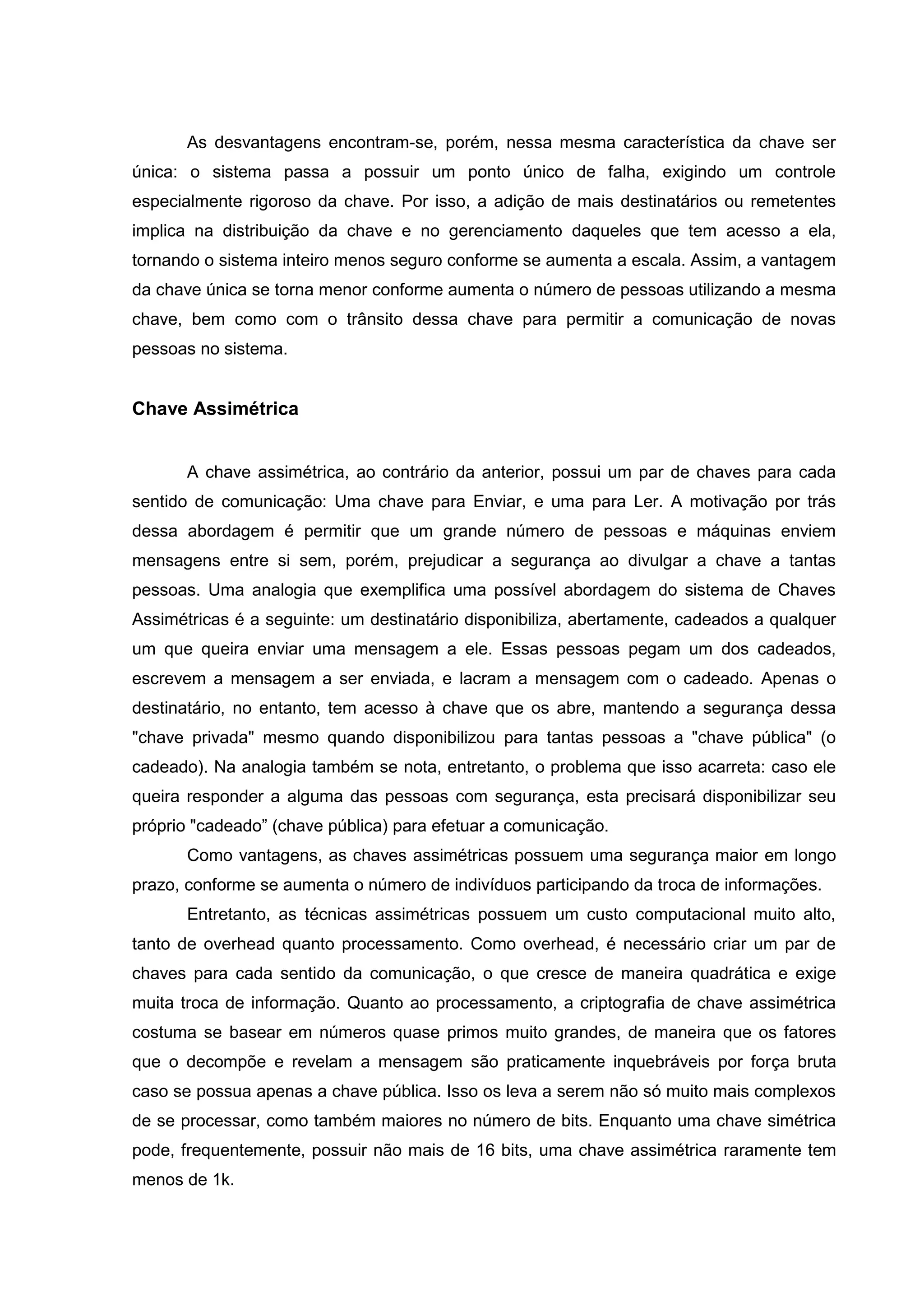 As desvantagens encontram-se, porém, nessa mesma característica da chave ser
única: o sistema passa a possuir um ponto único de falha, exigindo um controle
especialmente rigoroso da chave. Por isso, a adição de mais destinatários ou remetentes
implica na distribuição da chave e no gerenciamento daqueles que tem acesso a ela,
tornando o sistema inteiro menos seguro conforme se aumenta a escala. Assim, a vantagem
da chave única se torna menor conforme aumenta o número de pessoas utilizando a mesma
chave, bem como com o trânsito dessa chave para permitir a comunicação de novas
pessoas no sistema.
Chave Assimétrica
A chave assimétrica, ao contrário da anterior, possui um par de chaves para cada
sentido de comunicação: Uma chave para Enviar, e uma para Ler. A motivação por trás
dessa abordagem é permitir que um grande número de pessoas e máquinas enviem
mensagens entre si sem, porém, prejudicar a segurança ao divulgar a chave a tantas
pessoas. Uma analogia que exemplifica uma possível abordagem do sistema de Chaves
Assimétricas é a seguinte: um destinatário disponibiliza, abertamente, cadeados a qualquer
um que queira enviar uma mensagem a ele. Essas pessoas pegam um dos cadeados,
escrevem a mensagem a ser enviada, e lacram a mensagem com o cadeado. Apenas o
destinatário, no entanto, tem acesso à chave que os abre, mantendo a segurança dessa
"chave privada" mesmo quando disponibilizou para tantas pessoas a "chave pública" (o
cadeado). Na analogia também se nota, entretanto, o problema que isso acarreta: caso ele
queira responder a alguma das pessoas com segurança, esta precisará disponibilizar seu
próprio "cadeado” (chave pública) para efetuar a comunicação.
Como vantagens, as chaves assimétricas possuem uma segurança maior em longo
prazo, conforme se aumenta o número de indivíduos participando da troca de informações.
Entretanto, as técnicas assimétricas possuem um custo computacional muito alto,
tanto de overhead quanto processamento. Como overhead, é necessário criar um par de
chaves para cada sentido da comunicação, o que cresce de maneira quadrática e exige
muita troca de informação. Quanto ao processamento, a criptografia de chave assimétrica
costuma se basear em números quase primos muito grandes, de maneira que os fatores
que o decompõe e revelam a mensagem são praticamente inquebráveis por força bruta
caso se possua apenas a chave pública. Isso os leva a serem não só muito mais complexos
de se processar, como também maiores no número de bits. Enquanto uma chave simétrica
pode, frequentemente, possuir não mais de 16 bits, uma chave assimétrica raramente tem
menos de 1k.
 