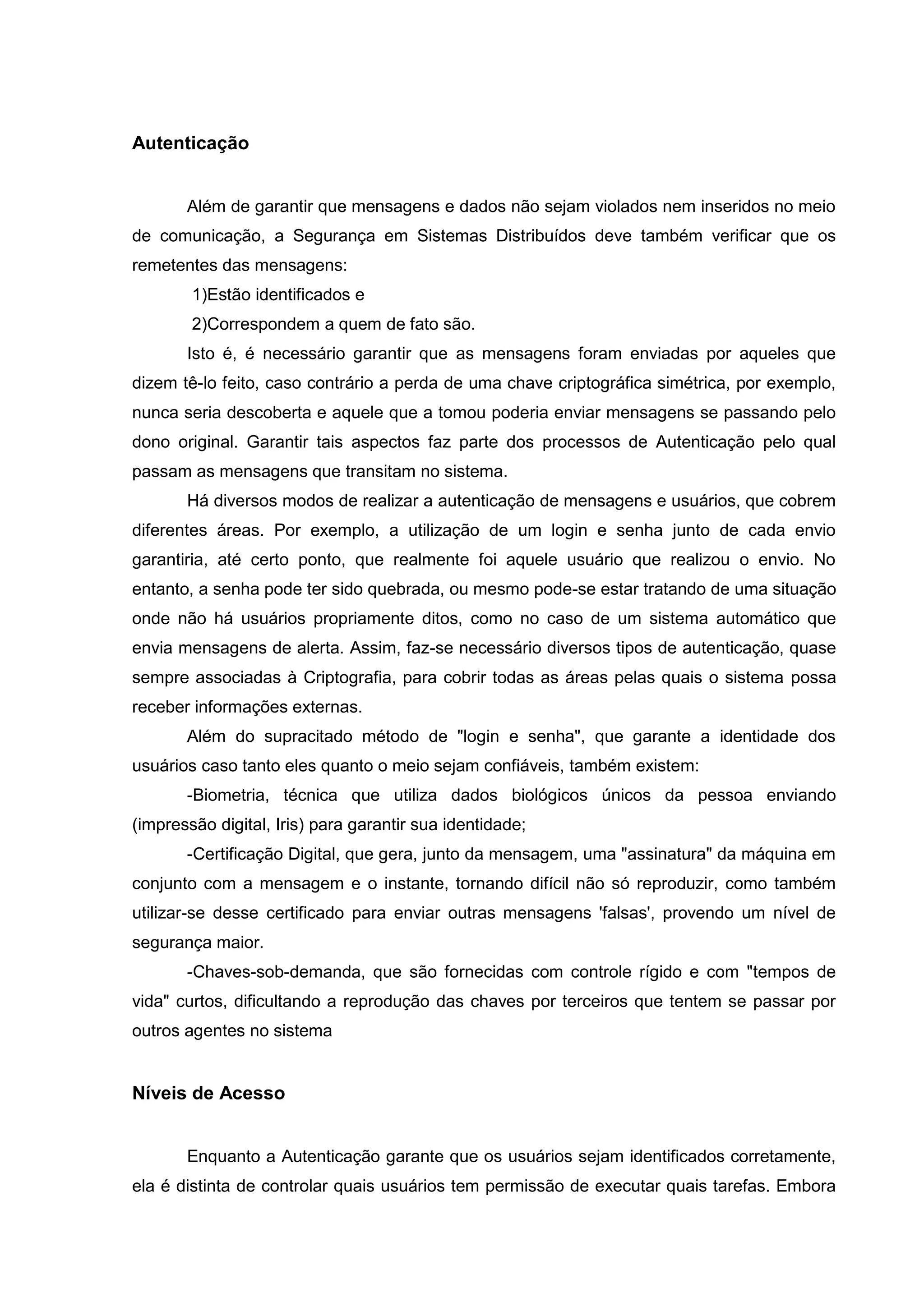 Autenticação
Além de garantir que mensagens e dados não sejam violados nem inseridos no meio
de comunicação, a Segurança em Sistemas Distribuídos deve também verificar que os
remetentes das mensagens:
1)Estão identificados e
2)Correspondem a quem de fato são.
Isto é, é necessário garantir que as mensagens foram enviadas por aqueles que
dizem tê-lo feito, caso contrário a perda de uma chave criptográfica simétrica, por exemplo,
nunca seria descoberta e aquele que a tomou poderia enviar mensagens se passando pelo
dono original. Garantir tais aspectos faz parte dos processos de Autenticação pelo qual
passam as mensagens que transitam no sistema.
Há diversos modos de realizar a autenticação de mensagens e usuários, que cobrem
diferentes áreas. Por exemplo, a utilização de um login e senha junto de cada envio
garantiria, até certo ponto, que realmente foi aquele usuário que realizou o envio. No
entanto, a senha pode ter sido quebrada, ou mesmo pode-se estar tratando de uma situação
onde não há usuários propriamente ditos, como no caso de um sistema automático que
envia mensagens de alerta. Assim, faz-se necessário diversos tipos de autenticação, quase
sempre associadas à Criptografia, para cobrir todas as áreas pelas quais o sistema possa
receber informações externas.
Além do supracitado método de "login e senha", que garante a identidade dos
usuários caso tanto eles quanto o meio sejam confiáveis, também existem:
-Biometria, técnica que utiliza dados biológicos únicos da pessoa enviando
(impressão digital, Iris) para garantir sua identidade;
-Certificação Digital, que gera, junto da mensagem, uma "assinatura" da máquina em
conjunto com a mensagem e o instante, tornando difícil não só reproduzir, como também
utilizar-se desse certificado para enviar outras mensagens 'falsas', provendo um nível de
segurança maior.
-Chaves-sob-demanda, que são fornecidas com controle rígido e com "tempos de
vida" curtos, dificultando a reprodução das chaves por terceiros que tentem se passar por
outros agentes no sistema
Níveis de Acesso
Enquanto a Autenticação garante que os usuários sejam identificados corretamente,
ela é distinta de controlar quais usuários tem permissão de executar quais tarefas. Embora
 
