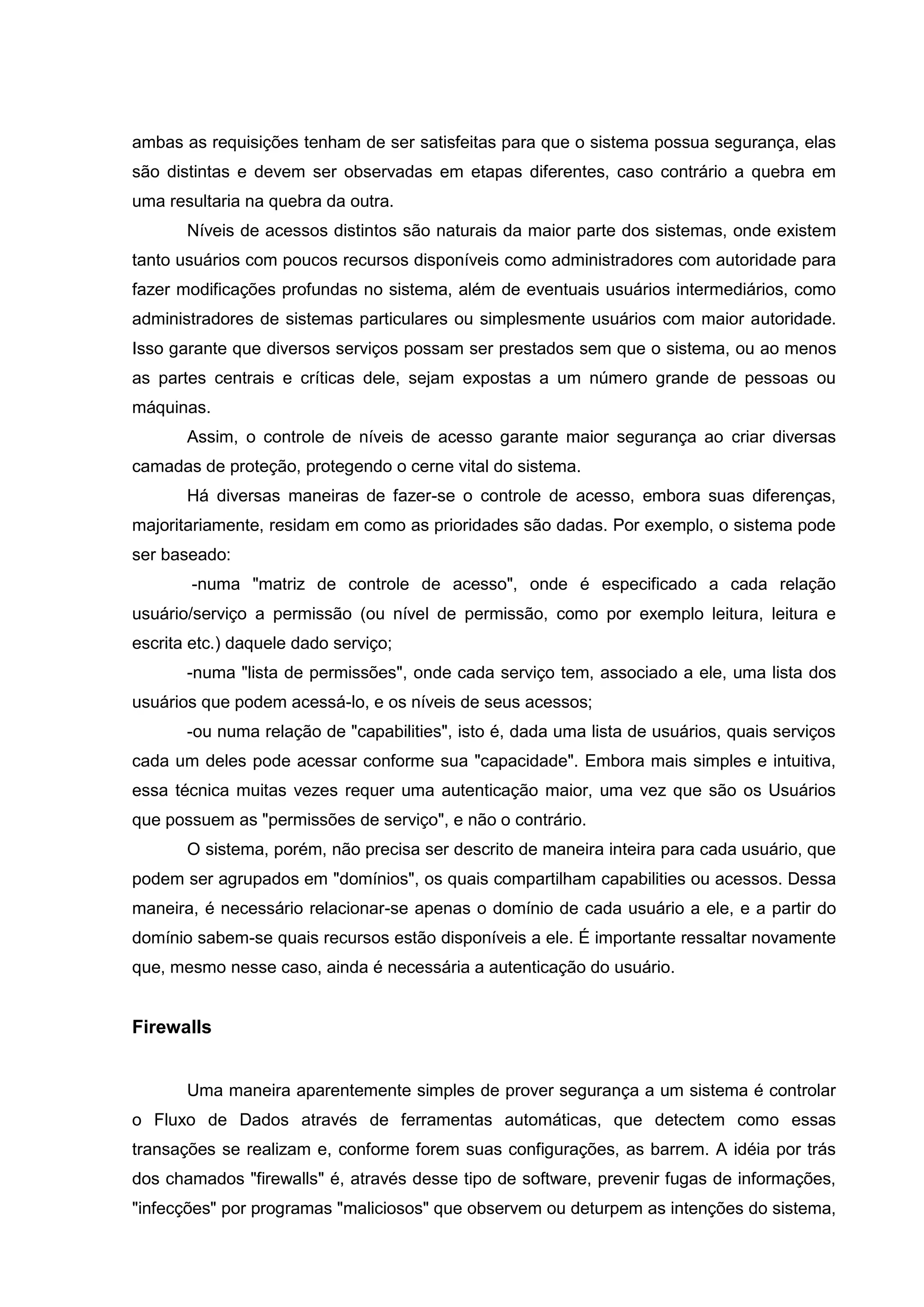 ambas as requisições tenham de ser satisfeitas para que o sistema possua segurança, elas
são distintas e devem ser observadas em etapas diferentes, caso contrário a quebra em
uma resultaria na quebra da outra.
Níveis de acessos distintos são naturais da maior parte dos sistemas, onde existem
tanto usuários com poucos recursos disponíveis como administradores com autoridade para
fazer modificações profundas no sistema, além de eventuais usuários intermediários, como
administradores de sistemas particulares ou simplesmente usuários com maior autoridade.
Isso garante que diversos serviços possam ser prestados sem que o sistema, ou ao menos
as partes centrais e críticas dele, sejam expostas a um número grande de pessoas ou
máquinas.
Assim, o controle de níveis de acesso garante maior segurança ao criar diversas
camadas de proteção, protegendo o cerne vital do sistema.
Há diversas maneiras de fazer-se o controle de acesso, embora suas diferenças,
majoritariamente, residam em como as prioridades são dadas. Por exemplo, o sistema pode
ser baseado:
-numa "matriz de controle de acesso", onde é especificado a cada relação
usuário/serviço a permissão (ou nível de permissão, como por exemplo leitura, leitura e
escrita etc.) daquele dado serviço;
-numa "lista de permissões", onde cada serviço tem, associado a ele, uma lista dos
usuários que podem acessá-lo, e os níveis de seus acessos;
-ou numa relação de "capabilities", isto é, dada uma lista de usuários, quais serviços
cada um deles pode acessar conforme sua "capacidade". Embora mais simples e intuitiva,
essa técnica muitas vezes requer uma autenticação maior, uma vez que são os Usuários
que possuem as "permissões de serviço", e não o contrário.
O sistema, porém, não precisa ser descrito de maneira inteira para cada usuário, que
podem ser agrupados em "domínios", os quais compartilham capabilities ou acessos. Dessa
maneira, é necessário relacionar-se apenas o domínio de cada usuário a ele, e a partir do
domínio sabem-se quais recursos estão disponíveis a ele. É importante ressaltar novamente
que, mesmo nesse caso, ainda é necessária a autenticação do usuário.
Firewalls
Uma maneira aparentemente simples de prover segurança a um sistema é controlar
o Fluxo de Dados através de ferramentas automáticas, que detectem como essas
transações se realizam e, conforme forem suas configurações, as barrem. A idéia por trás
dos chamados "firewalls" é, através desse tipo de software, prevenir fugas de informações,
"infecções" por programas "maliciosos" que observem ou deturpem as intenções do sistema,
 