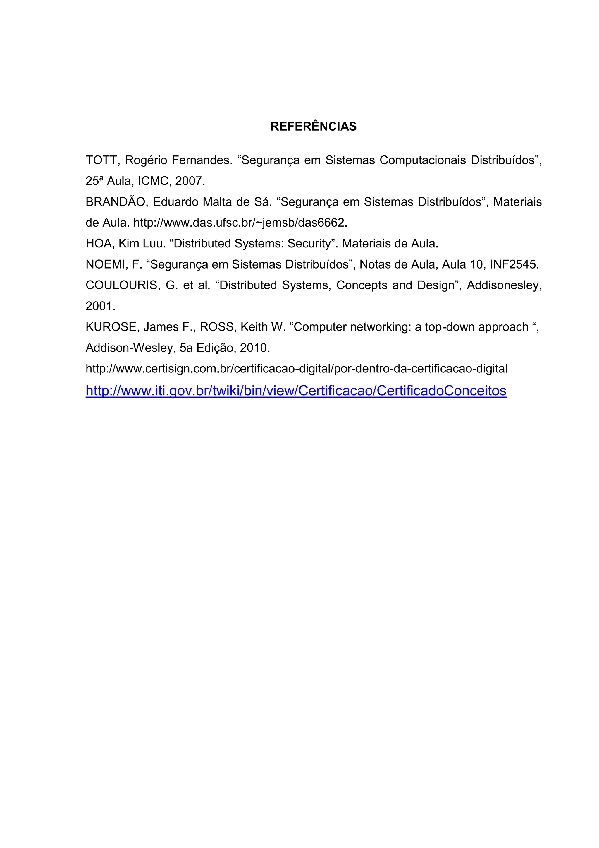 REFERÊNCIAS
TOTT, Rogério Fernandes. “Segurança em Sistemas Computacionais Distribuídos”,
25ª Aula, ICMC, 2007.
BRANDÃO, Eduardo Malta de Sá. “Segurança em Sistemas Distribuídos”, Materiais
de Aula. http://www.das.ufsc.br/~jemsb/das6662.
HOA, Kim Luu. “Distributed Systems: Security”. Materiais de Aula.
NOEMI, F. “Segurança em Sistemas Distribuídos”, Notas de Aula, Aula 10, INF2545.
COULOURIS, G. et al. “Distributed Systems, Concepts and Design”, Addisonesley,
2001.
KUROSE, James F., ROSS, Keith W. “Computer networking: a top-down approach “,
Addison-Wesley, 5a Edição, 2010.
http://www.certisign.com.br/certificacao-digital/por-dentro-da-certificacao-digital
http://www.iti.gov.br/twiki/bin/view/Certificacao/CertificadoConceitos
 