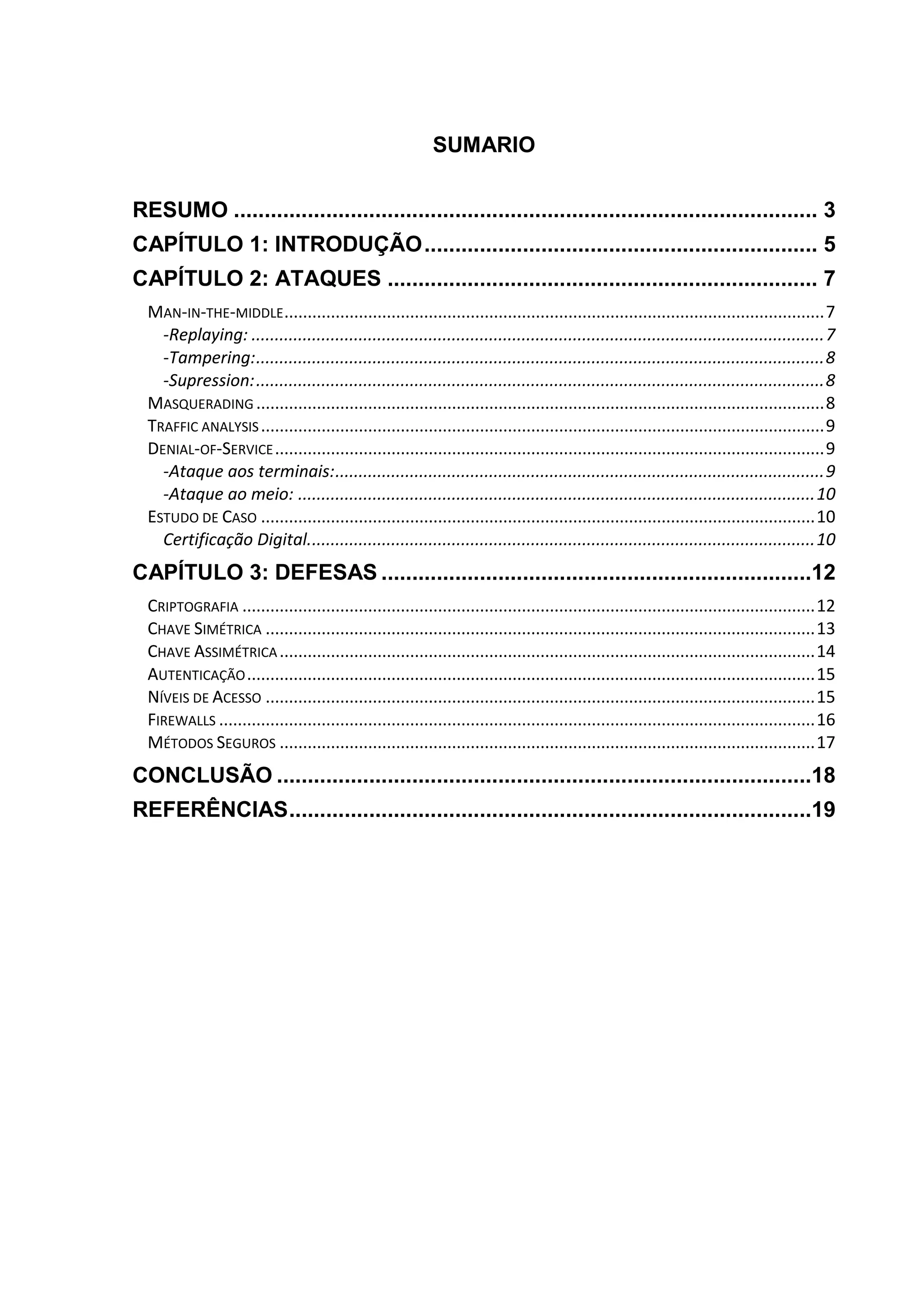 SUMARIO
RESUMO ............................................................................................... 3
CAPÍTULO 1: INTRODUÇÃO................................................................ 5
CAPÍTULO 2: ATAQUES ...................................................................... 7
MAN-IN-THE-MIDDLE....................................................................................................................7
-Replaying: ...........................................................................................................................7
-Tampering:..........................................................................................................................8
-Supression:..........................................................................................................................8
MASQUERADING ..........................................................................................................................8
TRAFFIC ANALYSIS.........................................................................................................................9
DENIAL-OF-SERVICE......................................................................................................................9
-Ataque aos terminais:.........................................................................................................9
-Ataque ao meio: ...............................................................................................................10
ESTUDO DE CASO .......................................................................................................................10
Certificação Digital.............................................................................................................10
CAPÍTULO 3: DEFESAS ......................................................................12
CRIPTOGRAFIA ...........................................................................................................................12
CHAVE SIMÉTRICA ......................................................................................................................13
CHAVE ASSIMÉTRICA...................................................................................................................14
AUTENTICAÇÃO..........................................................................................................................15
NÍVEIS DE ACESSO ......................................................................................................................15
FIREWALLS ................................................................................................................................16
MÉTODOS SEGUROS ...................................................................................................................17
CONCLUSÃO .......................................................................................18
REFERÊNCIAS.....................................................................................19
 