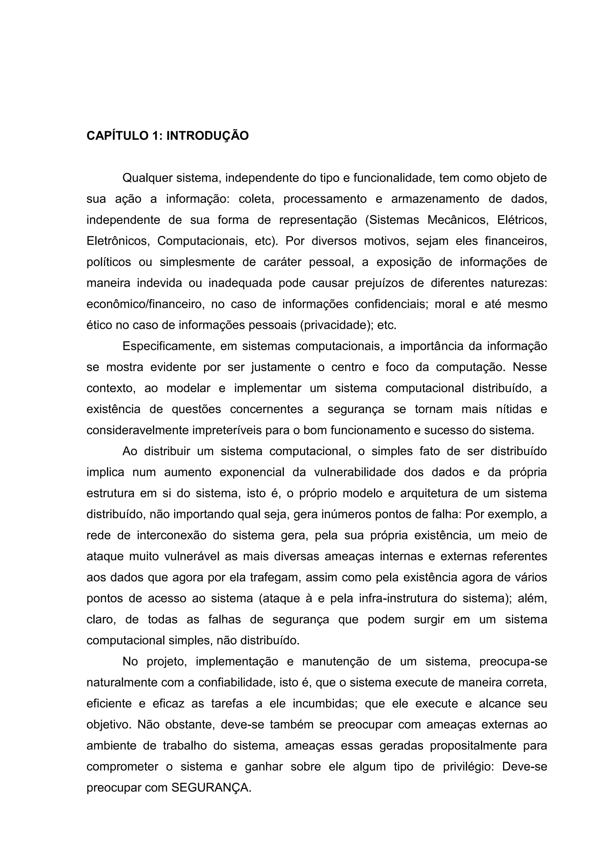 CAPÍTULO 1: INTRODUÇÃO
Qualquer sistema, independente do tipo e funcionalidade, tem como objeto de
sua ação a informação: coleta, processamento e armazenamento de dados,
independente de sua forma de representação (Sistemas Mecânicos, Elétricos,
Eletrônicos, Computacionais, etc). Por diversos motivos, sejam eles financeiros,
políticos ou simplesmente de caráter pessoal, a exposição de informações de
maneira indevida ou inadequada pode causar prejuízos de diferentes naturezas:
econômico/financeiro, no caso de informações confidenciais; moral e até mesmo
ético no caso de informações pessoais (privacidade); etc.
Especificamente, em sistemas computacionais, a importância da informação
se mostra evidente por ser justamente o centro e foco da computação. Nesse
contexto, ao modelar e implementar um sistema computacional distribuído, a
existência de questões concernentes a segurança se tornam mais nítidas e
consideravelmente impreteríveis para o bom funcionamento e sucesso do sistema.
Ao distribuir um sistema computacional, o simples fato de ser distribuído
implica num aumento exponencial da vulnerabilidade dos dados e da própria
estrutura em si do sistema, isto é, o próprio modelo e arquitetura de um sistema
distribuído, não importando qual seja, gera inúmeros pontos de falha: Por exemplo, a
rede de interconexão do sistema gera, pela sua própria existência, um meio de
ataque muito vulnerável as mais diversas ameaças internas e externas referentes
aos dados que agora por ela trafegam, assim como pela existência agora de vários
pontos de acesso ao sistema (ataque à e pela infra-instrutura do sistema); além,
claro, de todas as falhas de segurança que podem surgir em um sistema
computacional simples, não distribuído.
No projeto, implementação e manutenção de um sistema, preocupa-se
naturalmente com a confiabilidade, isto é, que o sistema execute de maneira correta,
eficiente e eficaz as tarefas a ele incumbidas; que ele execute e alcance seu
objetivo. Não obstante, deve-se também se preocupar com ameaças externas ao
ambiente de trabalho do sistema, ameaças essas geradas propositalmente para
comprometer o sistema e ganhar sobre ele algum tipo de privilégio: Deve-se
preocupar com SEGURANÇA.
 