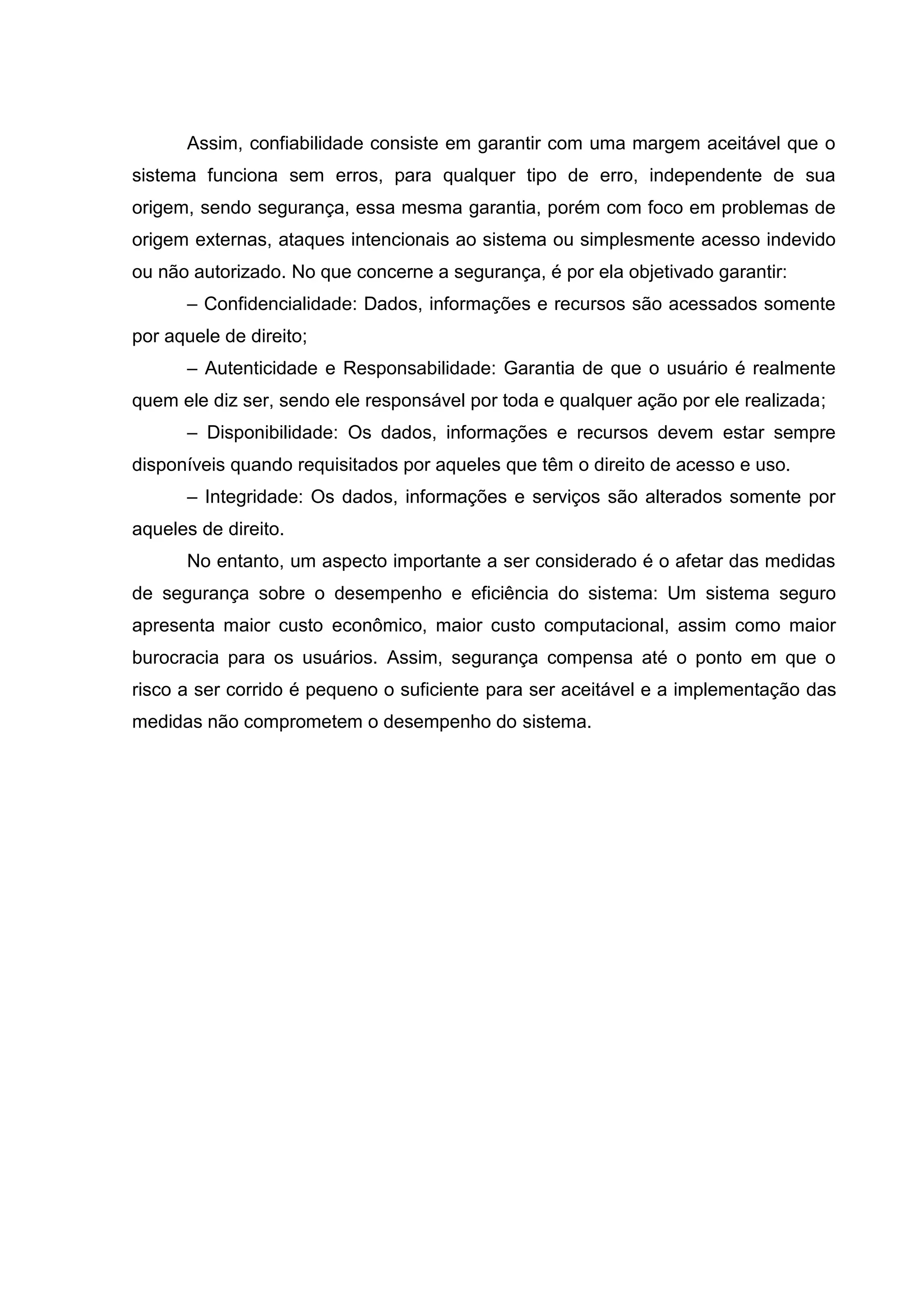 Assim, confiabilidade consiste em garantir com uma margem aceitável que o
sistema funciona sem erros, para qualquer tipo de erro, independente de sua
origem, sendo segurança, essa mesma garantia, porém com foco em problemas de
origem externas, ataques intencionais ao sistema ou simplesmente acesso indevido
ou não autorizado. No que concerne a segurança, é por ela objetivado garantir:
– Confidencialidade: Dados, informações e recursos são acessados somente
por aquele de direito;
– Autenticidade e Responsabilidade: Garantia de que o usuário é realmente
quem ele diz ser, sendo ele responsável por toda e qualquer ação por ele realizada;
– Disponibilidade: Os dados, informações e recursos devem estar sempre
disponíveis quando requisitados por aqueles que têm o direito de acesso e uso.
– Integridade: Os dados, informações e serviços são alterados somente por
aqueles de direito.
No entanto, um aspecto importante a ser considerado é o afetar das medidas
de segurança sobre o desempenho e eficiência do sistema: Um sistema seguro
apresenta maior custo econômico, maior custo computacional, assim como maior
burocracia para os usuários. Assim, segurança compensa até o ponto em que o
risco a ser corrido é pequeno o suficiente para ser aceitável e a implementação das
medidas não comprometem o desempenho do sistema.
 