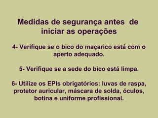 Medidas de segurança antes de 
iniciar as operações 
4- Verifique se o bico do maçarico está com o 
aperto adequado. 
5- Verifique se a sede do bico está limpa. 
6- Utilize os EPIs obrigatórios: luvas de raspa, 
protetor auricular, máscara de solda, óculos, 
botina e uniforme profissional. 
 