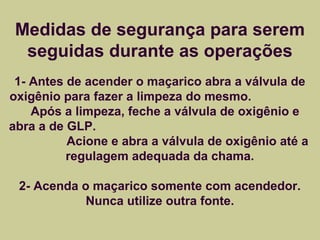 Medidas de segurança para serem 
seguidas durante as operações 
1- Antes de acender o maçarico abra a válvula de 
oxigênio para fazer a limpeza do mesmo. 
Após a limpeza, feche a válvula de oxigênio e 
abra a de GLP. 
Acione e abra a válvula de oxigênio até a 
regulagem adequada da chama. 
2- Acenda o maçarico somente com acendedor. 
Nunca utilize outra fonte. 
 