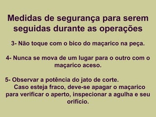 Medidas de segurança para serem 
seguidas durante as operações 
3- Não toque com o bico do maçarico na peça. 
4- Nunca se mova de um lugar para o outro com o 
maçarico aceso. 
5- Observar a potência do jato de corte. 
Caso esteja fraco, deve-se apagar o maçarico 
para verificar o aperto, inspecionar a agulha e seu 
orifício. 
 